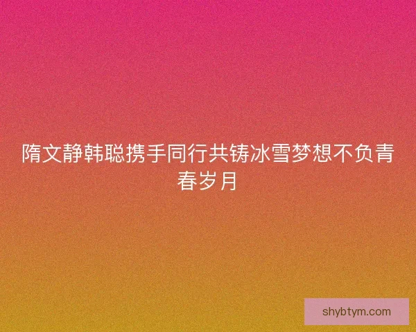 隋文静韩聪携手同行共铸冰雪梦想不负青春岁月 隋文静韩聪携手同行共铸冰雪梦想不负青春岁月