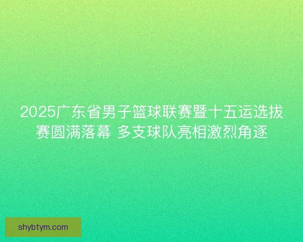 2025广东省男子篮球联赛暨十五运选拔赛圆满落幕 多支球队亮相激烈角逐
