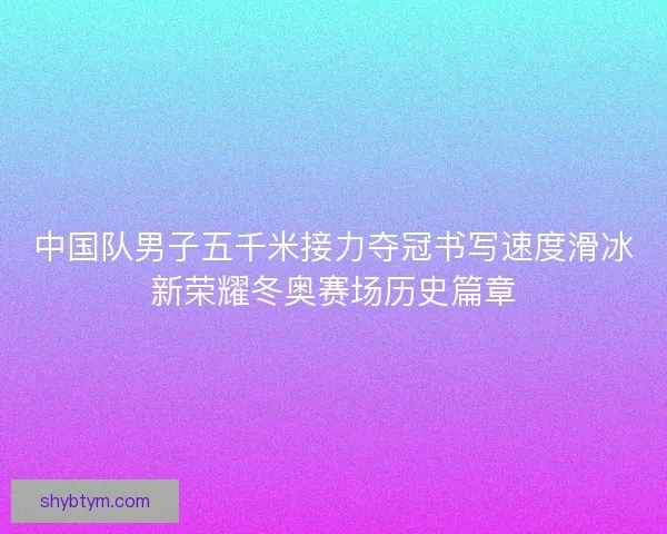 中国队男子五千米接力夺冠书写速度滑冰新荣耀冬奥赛场历史篇章 中国队男子五千米接力夺冠书写速度滑冰新荣耀冬奥赛场历史篇章