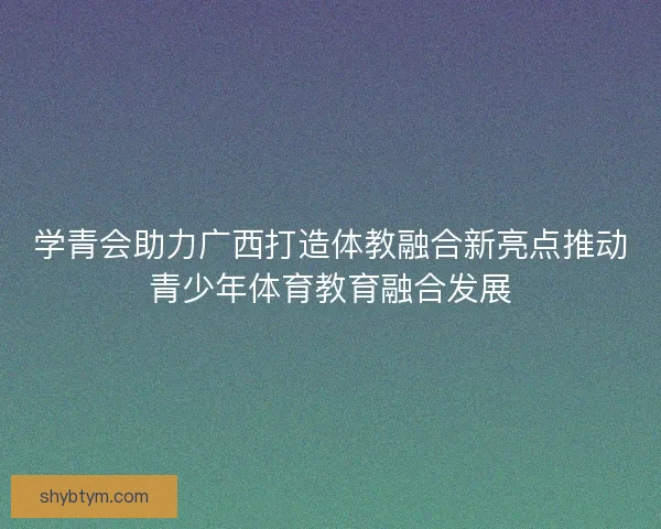 学青会助力广西打造体教融合新亮点推动青少年体育教育融合发展