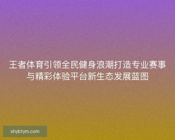 王者体育引领全民健身浪潮打造专业赛事与精彩体验平台新生态发展蓝图