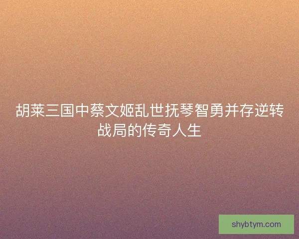 胡莱三国中蔡文姬乱世抚琴智勇并存逆转战局的传奇人生
