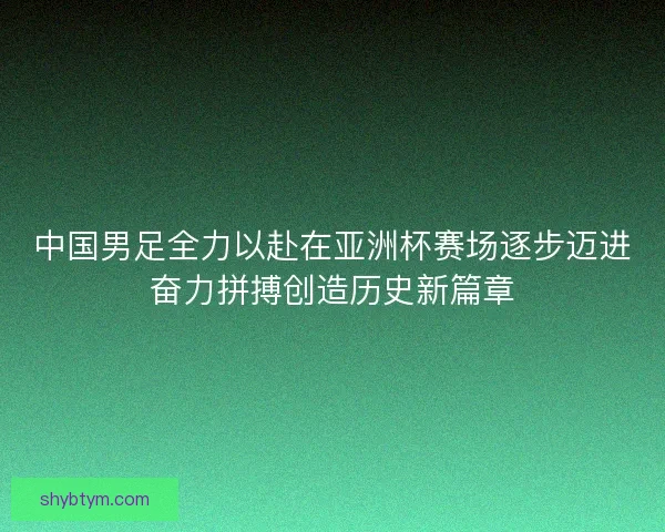 中国男足全力以赴在亚洲杯赛场逐步迈进奋力拼搏创造历史新篇章 中国男足全力以赴在亚洲杯赛场逐步迈进奋力拼搏创造历史新篇章