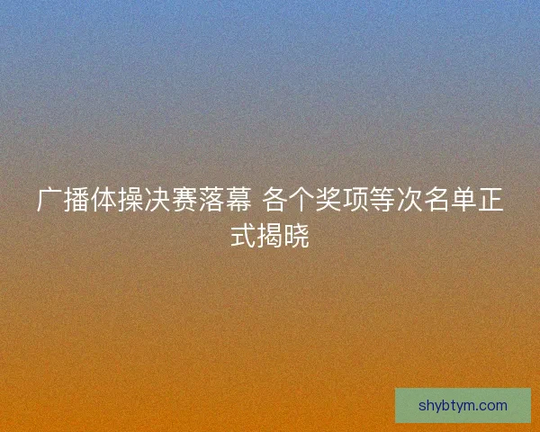 广播体操决赛落幕 各个奖项等次名单正式揭晓 广播体操决赛落幕 各个奖项等次名单正式揭晓