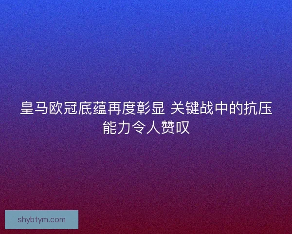皇马欧冠底蕴再度彰显 关键战中的抗压能力令人赞叹