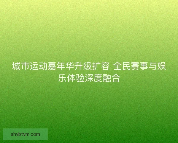 城市运动嘉年华升级扩容 全民赛事与娱乐体验深度融合