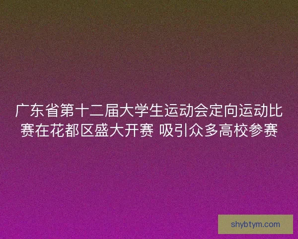 广东省第十二届大学生运动会定向运动比赛在花都区盛大开赛 吸引众多高校参赛