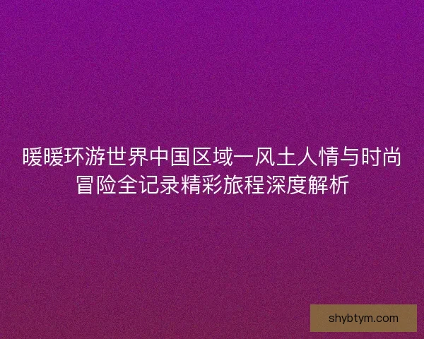暖暖环游世界中国区域一风土人情与时尚冒险全记录精彩旅程深度解析