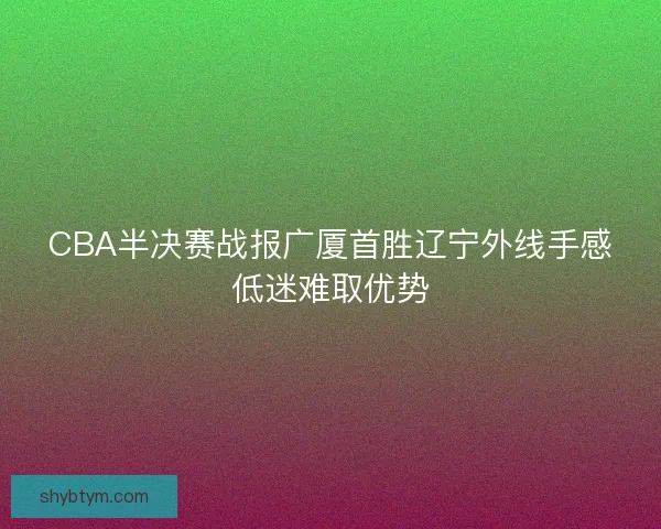 CBA半决赛战报广厦首胜辽宁外线手感低迷难取优势 CBA半决赛战报广厦首胜辽宁外线手感低迷难取优势