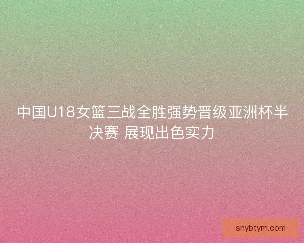 中国U18女篮三战全胜强势晋级亚洲杯半决赛 展现出色实力 中国U18女篮三战全胜强势晋级亚洲杯半决赛 展现出色实力