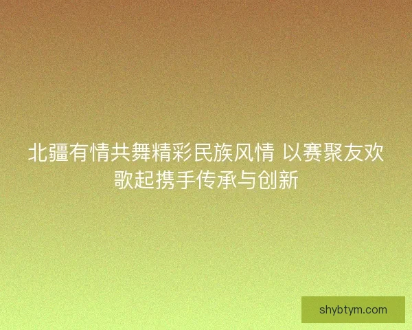 北疆有情共舞精彩民族风情 以赛聚友欢歌起携手传承与创新 北疆有情共舞精彩民族风情 以赛聚友欢歌起携手传承与创新