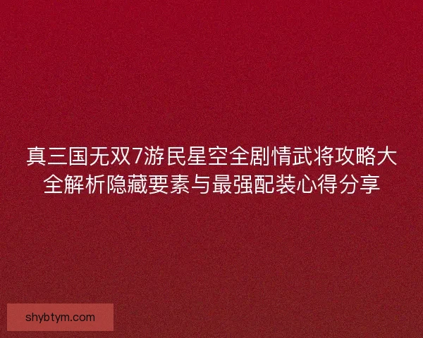 真三国无双7游民星空全剧情武将攻略大全解析隐藏要素与最强配装心得分享