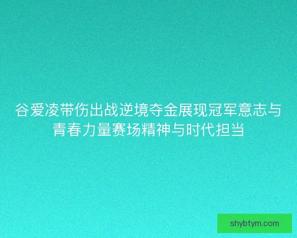 谷爱凌带伤出战逆境夺金展现冠军意志与青春力量赛场精神与时代担当