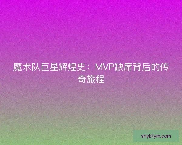 魔术队巨星辉煌史：MVP缺席背后的传奇旅程