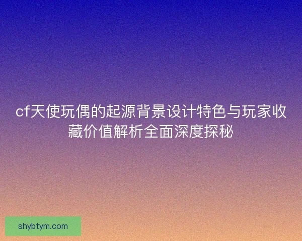 cf天使玩偶的起源背景设计特色与玩家收藏价值解析全面深度探秘
