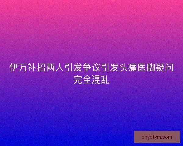 伊万补招两人引发争议引发头痛医脚疑问完全混乱