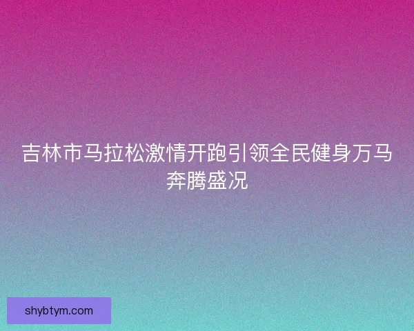 吉林市马拉松激情开跑引领全民健身万马奔腾盛况