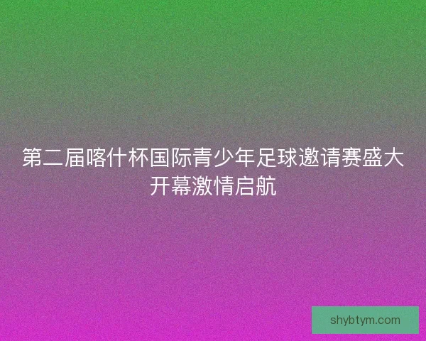 第二届喀什杯国际青少年足球邀请赛盛大开幕激情启航 第二届喀什杯国际青少年足球邀请赛盛大开幕激情启航