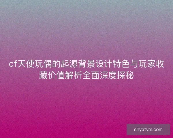 cf天使玩偶的起源背景设计特色与玩家收藏价值解析全面深度探秘