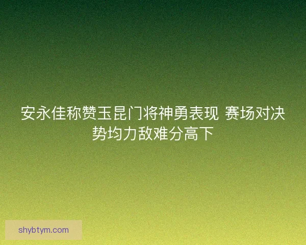 安永佳称赞玉昆门将神勇表现 赛场对决势均力敌难分高下
