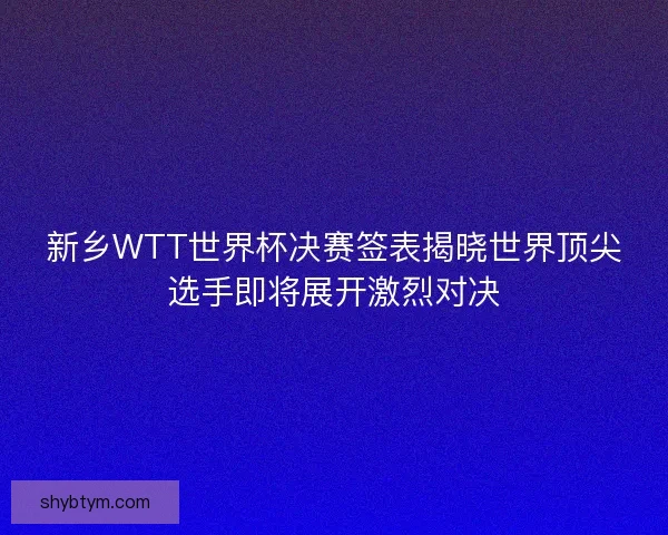 新乡WTT世界杯决赛签表揭晓世界顶尖选手即将展开激烈对决 新乡WTT世界杯决赛签表揭晓世界顶尖选手即将展开激烈对决