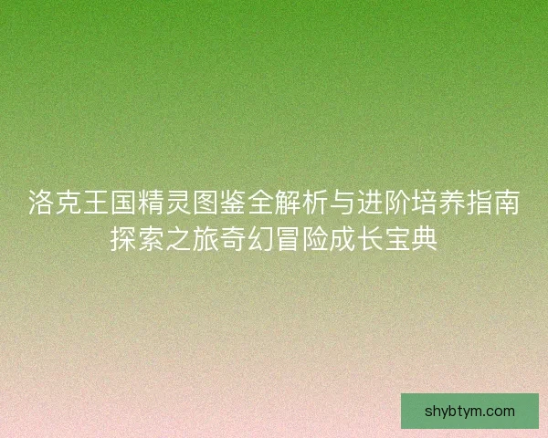 洛克王国精灵图鉴全解析与进阶培养指南探索之旅奇幻冒险成长宝典