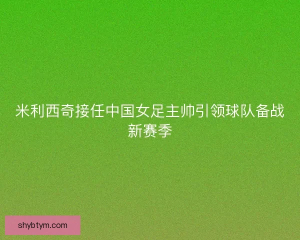 米利西奇接任中国女足主帅引领球队备战新赛季