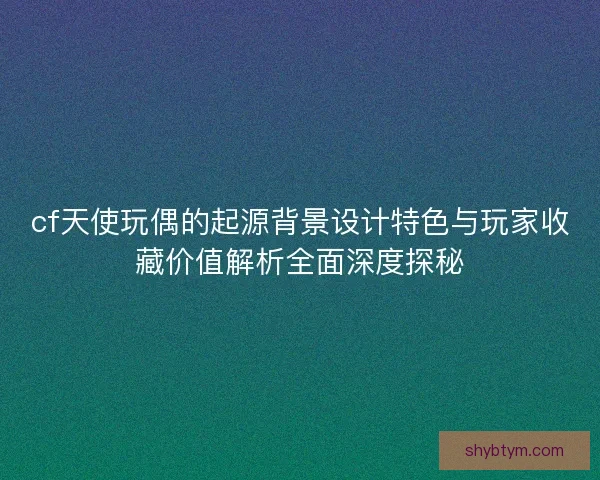 cf天使玩偶的起源背景设计特色与玩家收藏价值解析全面深度探秘