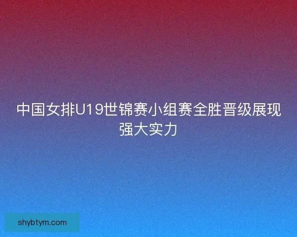 中国女排U19世锦赛小组赛全胜晋级展现强大实力