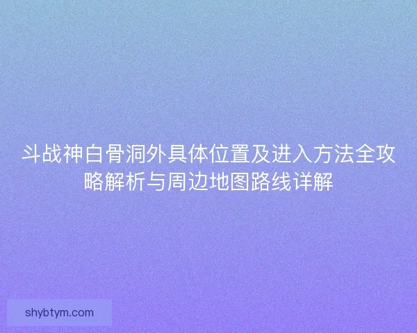 斗战神白骨洞外具体位置及进入方法全攻略解析与周边地图路线详解