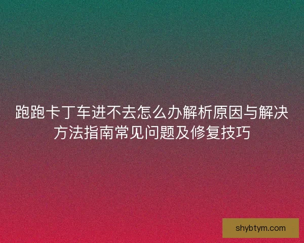 跑跑卡丁车进不去怎么办解析原因与解决方法指南常见问题及修复技巧 跑跑卡丁车进不去怎么办解析原因与解决方法指南常见问题及修复技巧