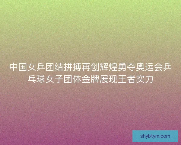 中国女乒团结拼搏再创辉煌勇夺奥运会乒乓球女子团体金牌展现王者实力 中国女乒团结拼搏再创辉煌勇夺奥运会乒乓球女子团体金牌展现王者实力