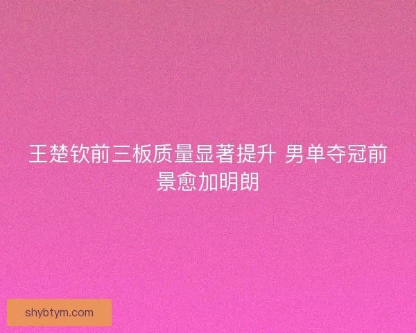 王楚钦前三板质量显著提升 男单夺冠前景愈加明朗 王楚钦前三板质量显著提升 男单夺冠前景愈加明朗