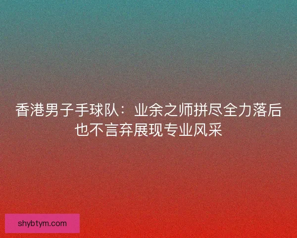 香港男子手球队:业余之师拼尽全力落后也不言弃展现专业风采 香港男子手球队:业余之师拼尽全力落后也不言弃展现专业风采