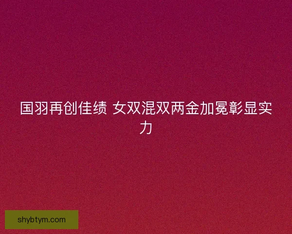 国羽再创佳绩 女双混双两金加冕彰显实力 国羽再创佳绩 女双混双两金加冕彰显实力